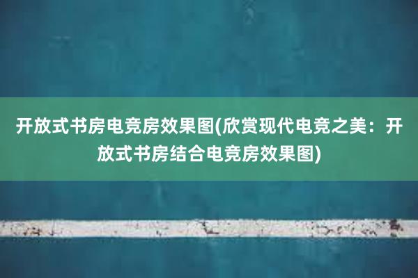 开放式书房电竞房效果图(欣赏现代电竞之美：开放式书房结合电竞房效果图)