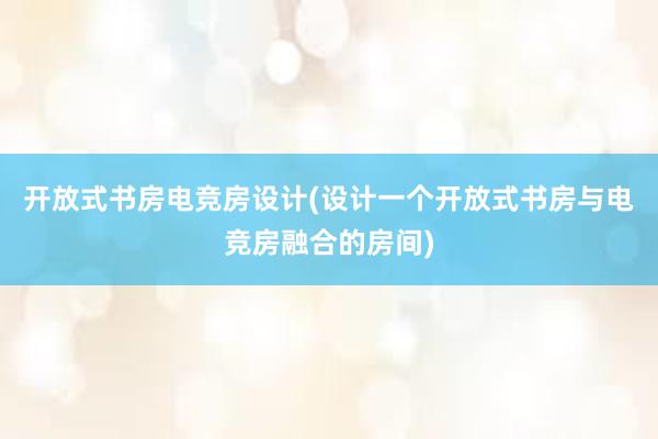 开放式书房电竞房设计(设计一个开放式书房与电竞房融合的房间)