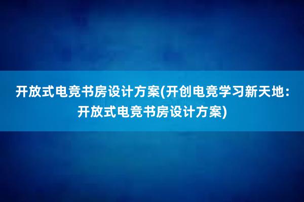 开放式电竞书房设计方案(开创电竞学习新天地：开放式电竞书房设计方案)