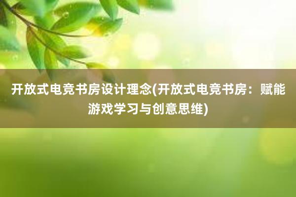 开放式电竞书房设计理念(开放式电竞书房：赋能游戏学习与创意思维)