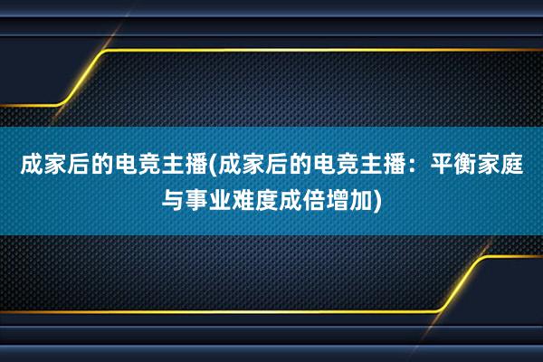 成家后的电竞主播(成家后的电竞主播：平衡家庭与事业难度成倍增加)