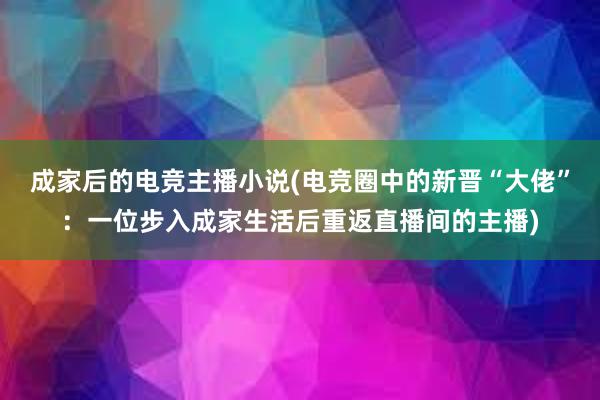 成家后的电竞主播小说(电竞圈中的新晋“大佬”：一位步入成家生活后重返直播间的主播)