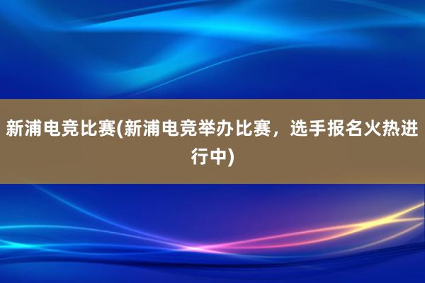 新浦电竞比赛(新浦电竞举办比赛，选手报名火热进行中)