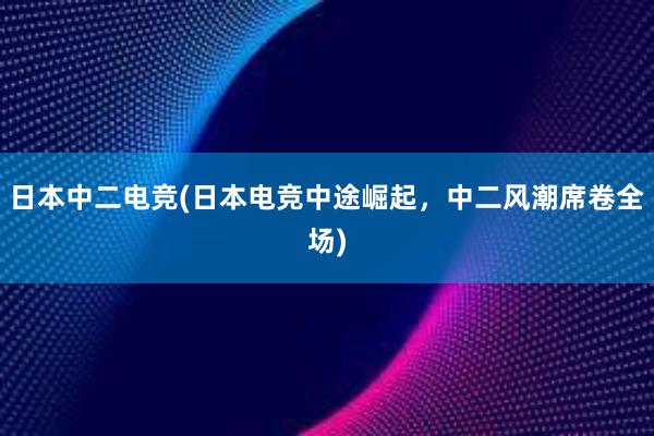 日本中二电竞(日本电竞中途崛起，中二风潮席卷全场)