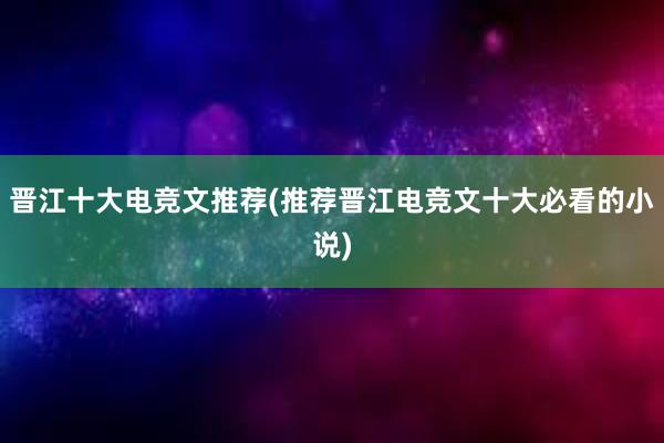 晋江十大电竞文推荐(推荐晋江电竞文十大必看的小说)