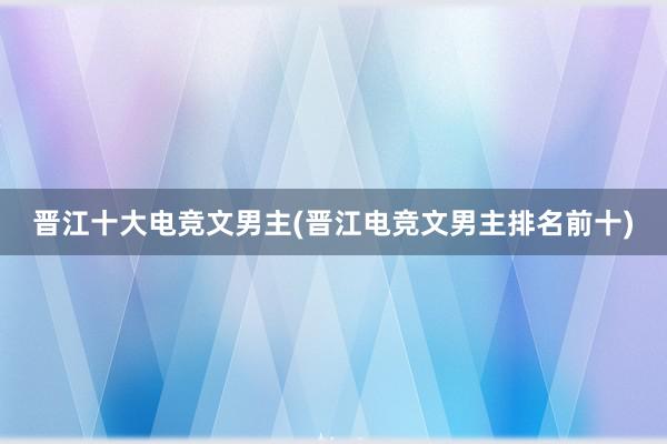 晋江十大电竞文男主(晋江电竞文男主排名前十)