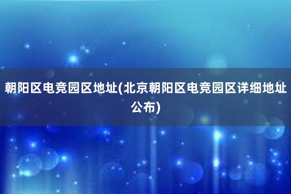 朝阳区电竞园区地址(北京朝阳区电竞园区详细地址公布)