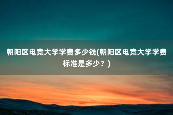 朝阳区电竞大学学费多少钱(朝阳区电竞大学学费标准是多少？)