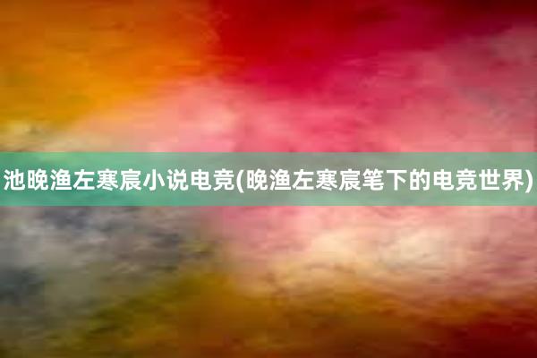 池晚渔左寒宸小说电竞(晚渔左寒宸笔下的电竞世界)