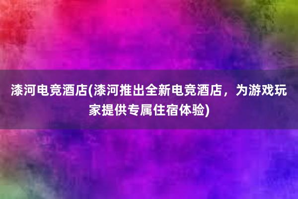 漆河电竞酒店(漆河推出全新电竞酒店，为游戏玩家提供专属住宿体验)