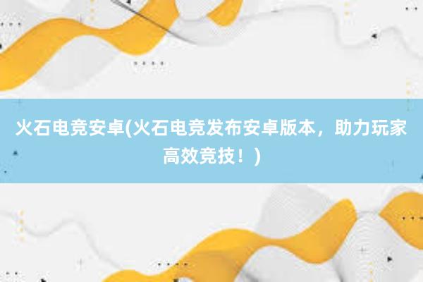 火石电竞安卓(火石电竞发布安卓版本，助力玩家高效竞技！)