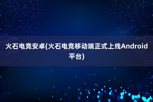 火石电竞安卓(火石电竞移动端正式上线Android平台)