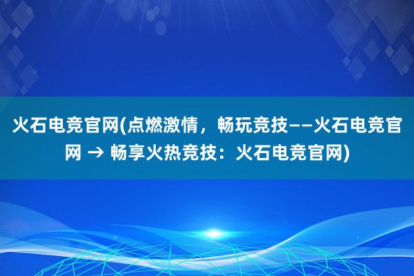 火石电竞官网(点燃激情，畅玩竞技——火石电竞官网 → 畅享火热竞技：火石电竞官网)