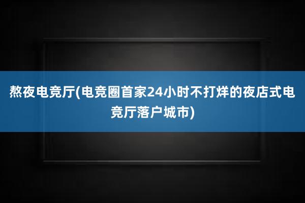 熬夜电竞厅(电竞圈首家24小时不打烊的夜店式电竞厅落户城市)