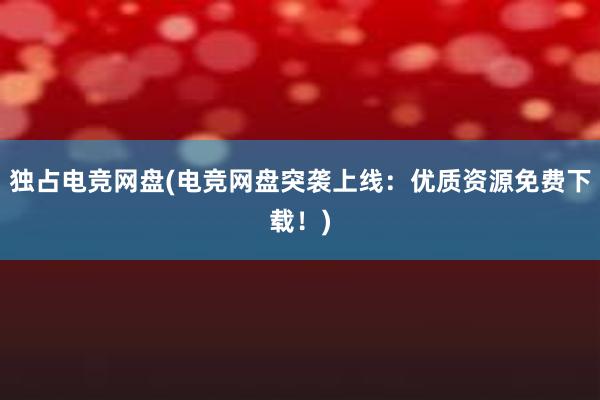 独占电竞网盘(电竞网盘突袭上线：优质资源免费下载！)