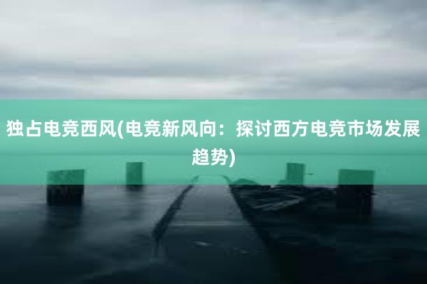 独占电竞西风(电竞新风向：探讨西方电竞市场发展趋势)