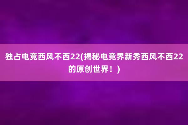 独占电竞西风不西22(揭秘电竞界新秀西风不西22的原创世界！)