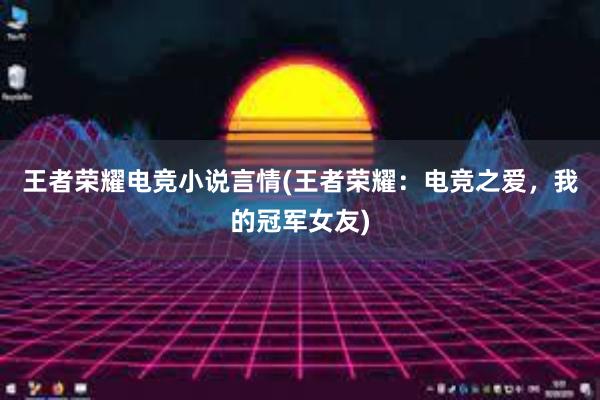 王者荣耀电竞小说言情(王者荣耀：电竞之爱，我的冠军女友)