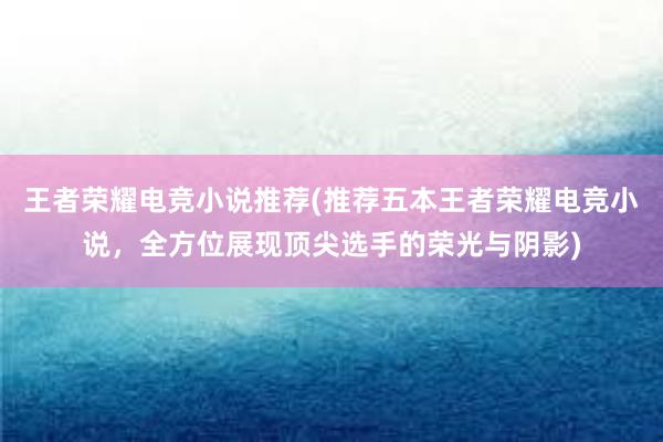 王者荣耀电竞小说推荐(推荐五本王者荣耀电竞小说，全方位展现顶尖选手的荣光与阴影)