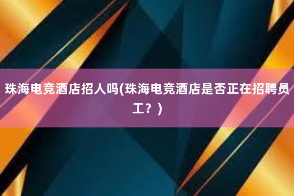 珠海电竞酒店招人吗(珠海电竞酒店是否正在招聘员工？)