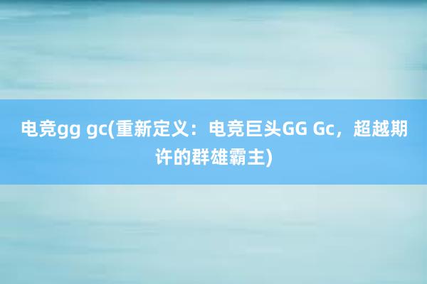 电竞gg gc(重新定义：电竞巨头GG Gc，超越期许的群雄霸主)