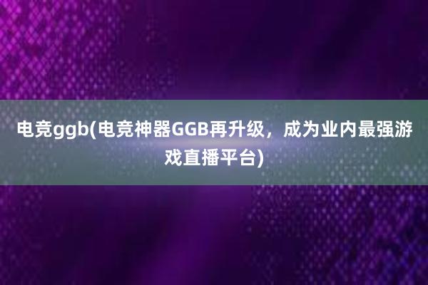 电竞ggb(电竞神器GGB再升级，成为业内最强游戏直播平台)