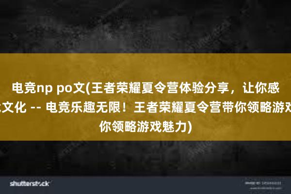 电竞np po文(王者荣耀夏令营体验分享，让你感受电竞文化 -- 电竞乐趣无限！王者荣耀夏令营带你领略游戏魅力)