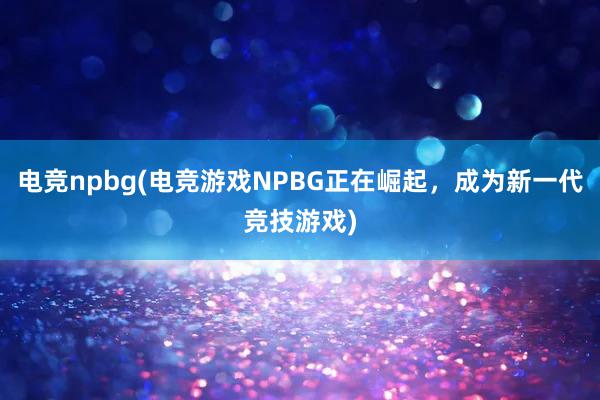 电竞npbg(电竞游戏NPBG正在崛起，成为新一代竞技游戏)