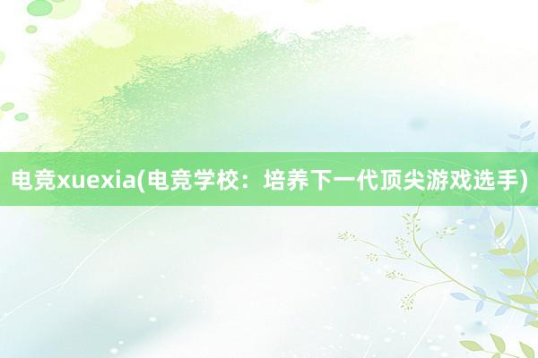 电竞xuexia(电竞学校：培养下一代顶尖游戏选手)