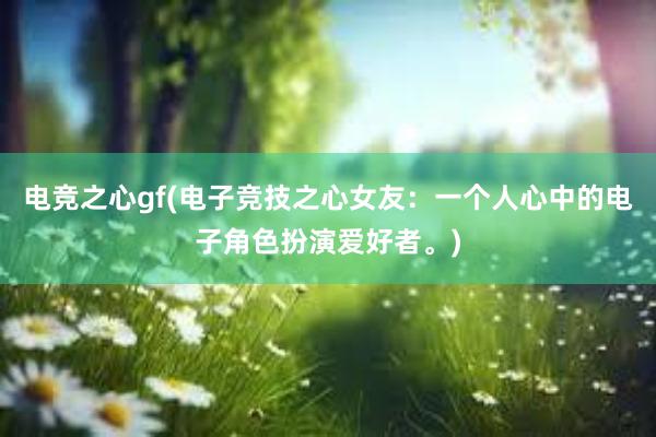 电竞之心gf(电子竞技之心女友：一个人心中的电子角色扮演爱好者。)