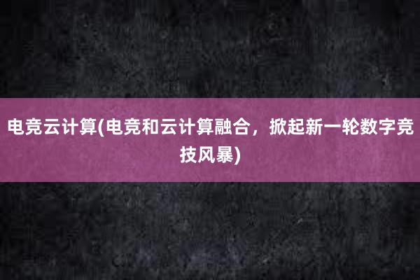 电竞云计算(电竞和云计算融合，掀起新一轮数字竞技风暴)