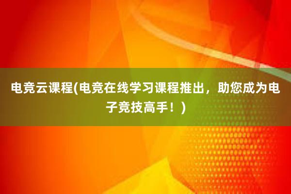 电竞云课程(电竞在线学习课程推出，助您成为电子竞技高手！)