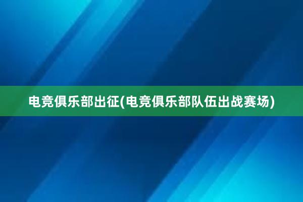 电竞俱乐部出征(电竞俱乐部队伍出战赛场)