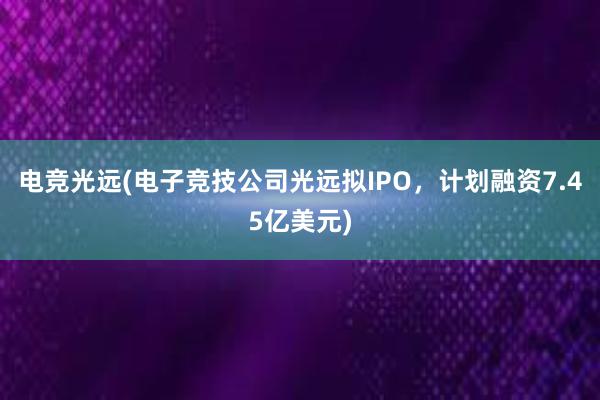 电竞光远(电子竞技公司光远拟IPO，计划融资7.45亿美元)