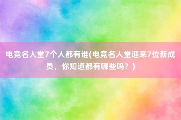 电竞名人堂7个人都有谁(电竞名人堂迎来7位新成员，你知道都有哪些吗？)