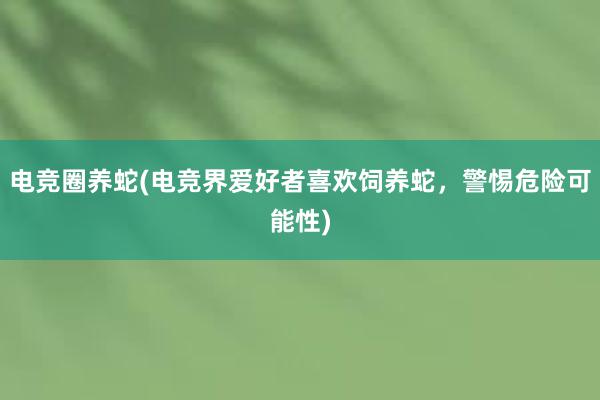 电竞圈养蛇(电竞界爱好者喜欢饲养蛇，警惕危险可能性)