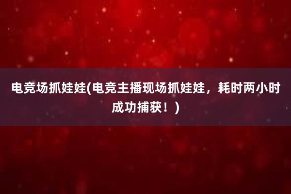 电竞场抓娃娃(电竞主播现场抓娃娃，耗时两小时成功捕获！)