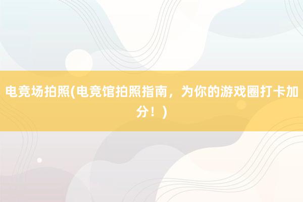 电竞场拍照(电竞馆拍照指南，为你的游戏圈打卡加分！)