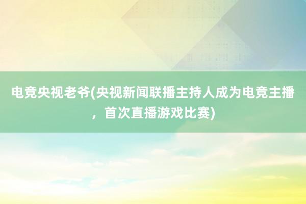 电竞央视老爷(央视新闻联播主持人成为电竞主播，首次直播游戏比赛)