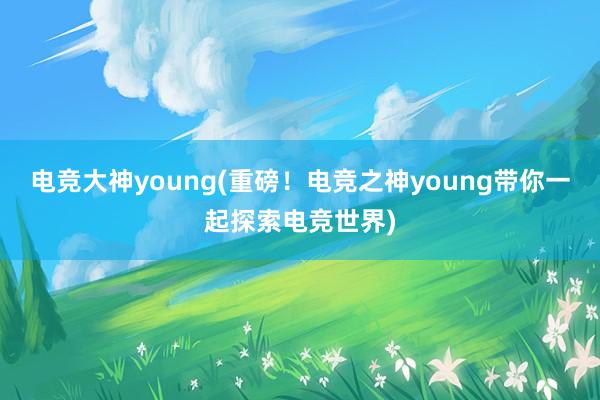 电竞大神young(重磅！电竞之神young带你一起探索电竞世界)