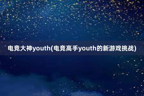 电竞大神youth(电竞高手youth的新游戏挑战)