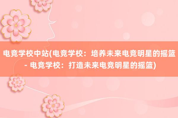 电竞学校中站(电竞学校：培养未来电竞明星的摇篮 - 电竞学校：打造未来电竞明星的摇篮)