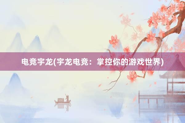 电竞宇龙(宇龙电竞：掌控你的游戏世界)