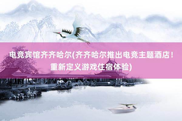 电竞宾馆齐齐哈尔(齐齐哈尔推出电竞主题酒店！重新定义游戏住宿体验)