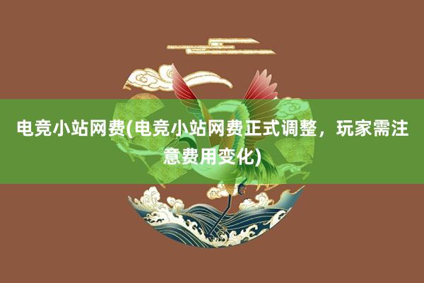 电竞小站网费(电竞小站网费正式调整，玩家需注意费用变化)