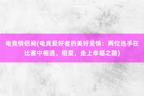 电竞情侣间(电竞爱好者的美好爱情：两位选手在比赛中相遇、相爱，走上幸福之路)