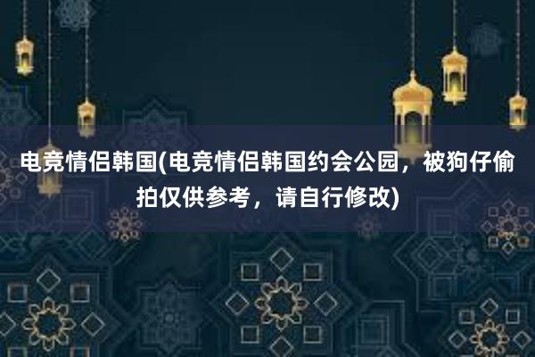 电竞情侣韩国(电竞情侣韩国约会公园，被狗仔偷拍仅供参考，请自行修改)