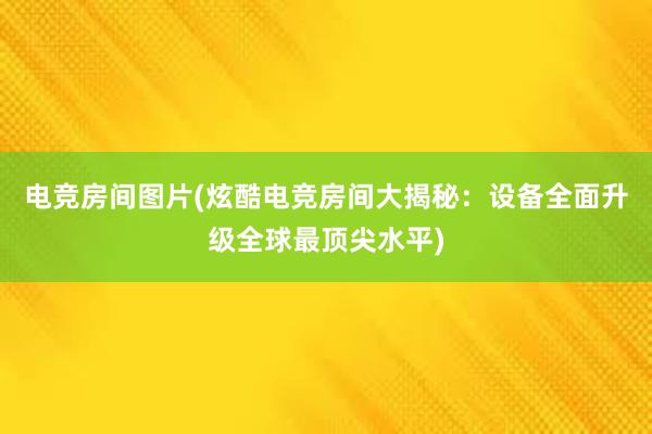 电竞房间图片(炫酷电竞房间大揭秘：设备全面升级全球最顶尖水平)