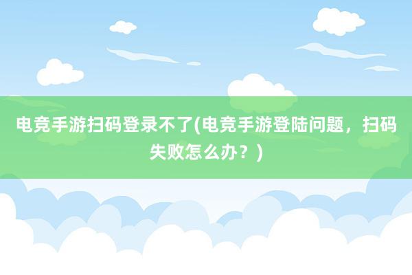 电竞手游扫码登录不了(电竞手游登陆问题，扫码失败怎么办？)