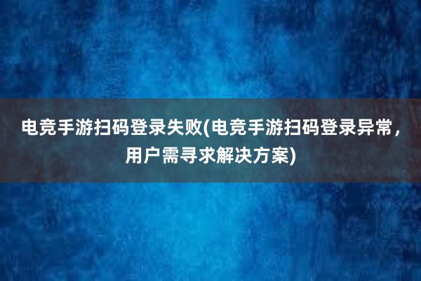 电竞手游扫码登录失败(电竞手游扫码登录异常，用户需寻求解决方案)